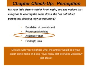 It’s your little sister’s senior Prom night, and she notices that everyone is wearing the same dress she has on! Which perceptual shortcut may be occurring?  Chapter Check-Up:  Perception Escalation of commitment  Representative bias Availability Bias  Hindsight Bias   Discuss with your neighbor what the answer would be if your sister came home and said “I just knew that everyone would buy that dress!” 