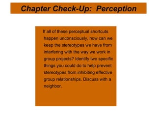 If all of these perceptual shortcuts happen unconsciously, how can we keep the stereotypes we have from interfering with the way we work in group projects? Identify two specific things you could do to help prevent stereotypes from inhibiting effective group relationships. Discuss with a neighbor.  Chapter Check-Up:  Perception 