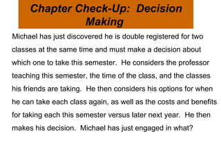 Michael has just discovered he is double registered for two classes at the same time and must make a decision about which one to take this semester.  He considers the professor teaching this semester, the time of the class, and the classes his friends are taking.  He then considers his options for when he can take each class again, as well as the costs and benefits for taking each this semester versus later next year.  He then makes his decision.  Michael has just engaged in what?  Chapter Check-Up:  Decision Making  