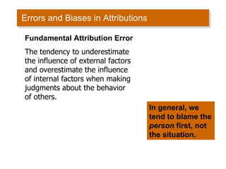 Errors and Biases in Attributions Fundamental Attribution Error The tendency to underestimate the influence of external factors and overestimate the influence of internal factors when making judgments about the behavior of others. In general, we tend to blame the  person  first, not the situation.  