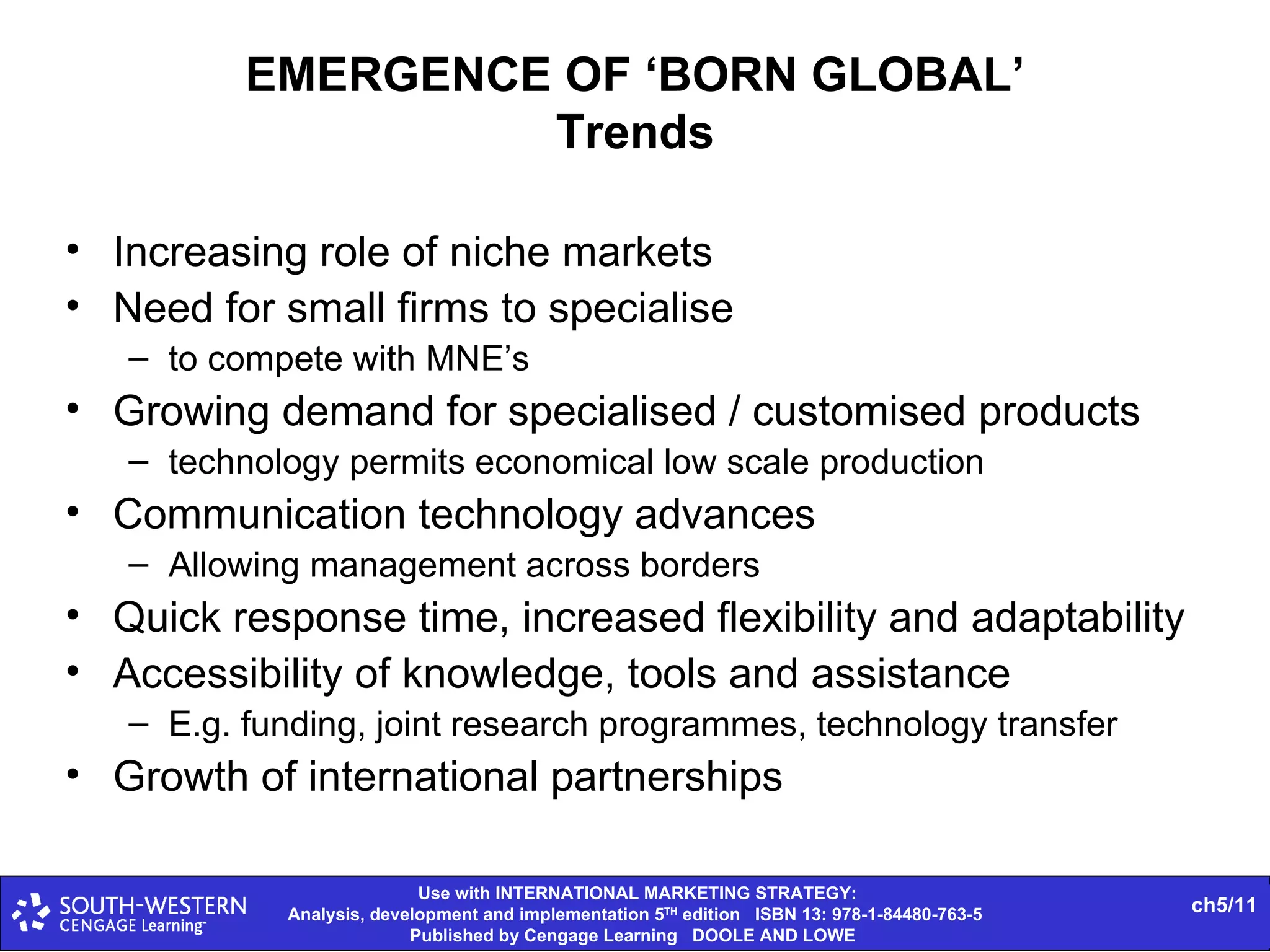 EMERGENCE OF ‘BORN GLOBAL’ Trends Increasing role of niche markets Need for small firms to specialise to compete with MNE’s Growing demand for specialised / customised products technology permits economical low scale production Communication technology advances Allowing management across borders Quick response time, increased flexibility and adaptability Accessibility of knowledge, tools and assistance E.g. funding, joint research programmes, technology transfer Growth of international partnerships 