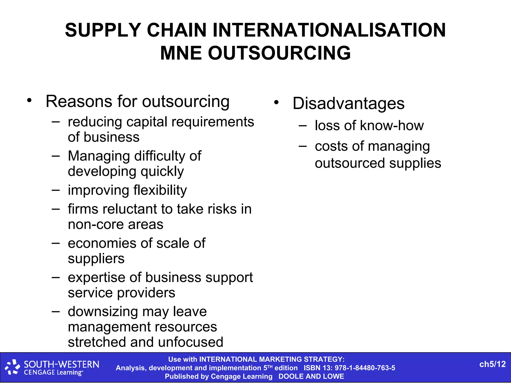 SUPPLY CHAIN INTERNATIONALISATION MNE OUTSOURCING Reasons for outsourcing reducing capital requirements of business Managing difficulty of developing quickly improving flexibility firms reluctant to take risks in non-core areas economies of scale of suppliers expertise of business support service providers downsizing may leave management resources stretched and unfocused Disadvantages loss of know-how costs of managing outsourced supplies 
