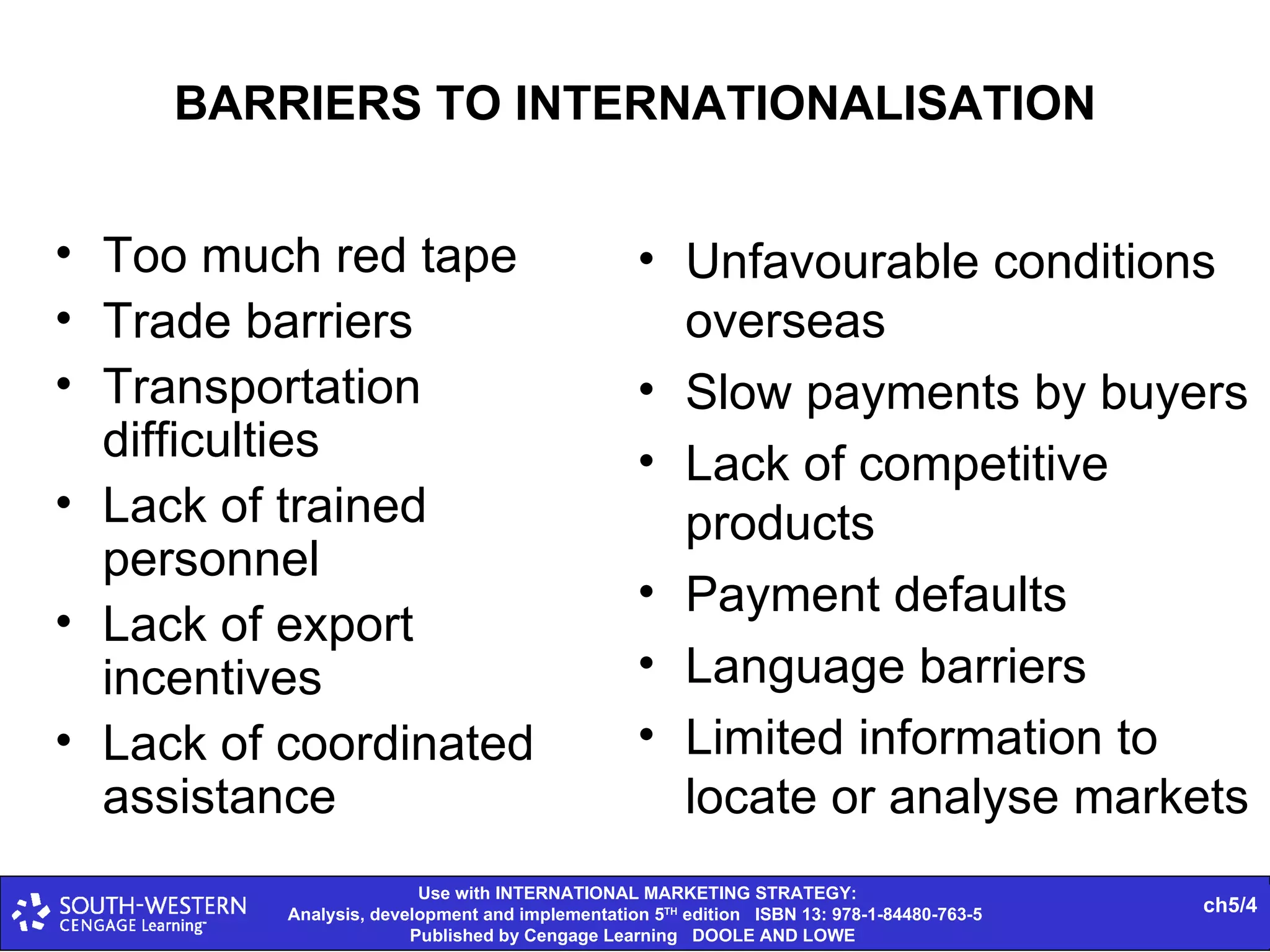BARRIERS TO INTERNATIONALISATION Too much red tape Trade barriers Transportation difficulties Lack of trained personnel Lack of export incentives Lack of coordinated assistance Unfavourable conditions overseas Slow payments by buyers Lack of competitive products Payment defaults Language barriers Limited information to locate or analyse markets 