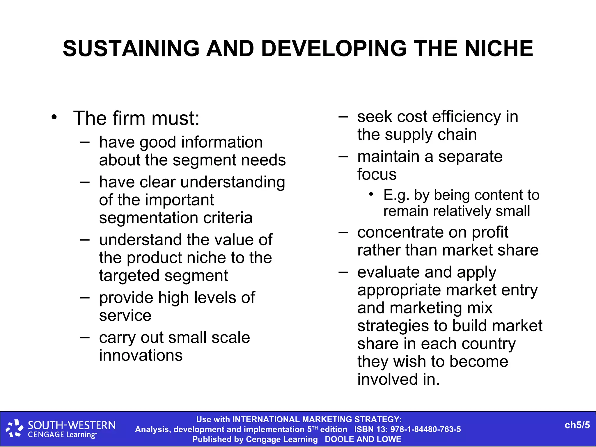 SUSTAINING AND DEVELOPING THE NICHE The firm must: have good information about the segment needs have clear understanding of the important segmentation criteria understand the value of the product niche to the targeted segment provide high levels of service carry out small scale innovations seek cost efficiency in the supply chain maintain a separate focus E.g. by being content to remain relatively small concentrate on profit rather than market share evaluate and apply appropriate market entry and marketing mix strategies to build market share in each country they wish to become involved in. 