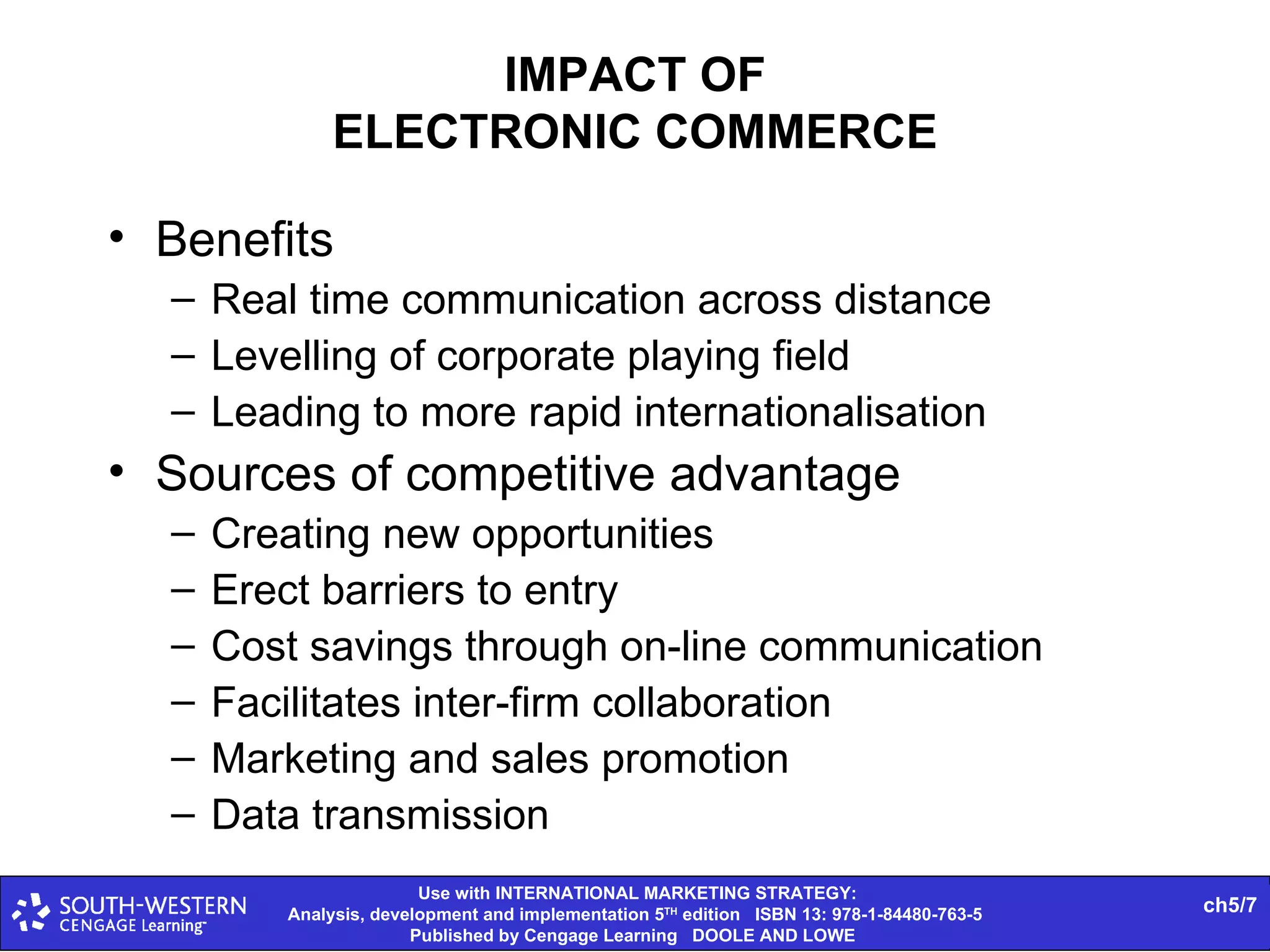 IMPACT OF ELECTRONIC COMMERCE Benefits Real time communication across distance Levelling of corporate playing field Leading to more rapid internationalisation Sources of competitive advantage Creating new opportunities Erect barriers to entry Cost savings through on-line communication Facilitates inter-firm collaboration Marketing and sales promotion Data transmission 