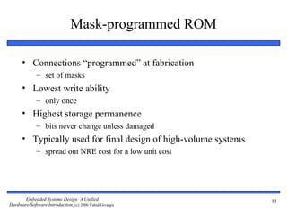 Mask-programmed ROM

      • Connections “programmed” at fabrication
              – set of masks
      • Lowest write ability
              – only once
      • Highest storage permanence
              – bits never change unless damaged
      • Typically used for final design of high-volume systems
              – spread out NRE cost for a low unit cost




       Embedded Systems Design: A Unified                        11
Hardware/Software Introduction, (c) 2000 Vahid/Givargis
 