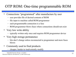 OTP ROM: One-time programmable ROM
  • Connections “programmed” after manufacture by user
          –   user provides file of desired contents of ROM
          –   file input to machine called ROM programmer
          –   each programmable connection is a fuse
          –   ROM programmer blows fuses where connections should not exist
  • Very low write ability
          – typically written only once and requires ROM programmer device
  • Very high storage permanence
          – bits don’t change unless reconnected to programmer and more fuses
            blown
  • Commonly used in final products
          – cheaper, harder to inadvertently modify
       Embedded Systems Design: A Unified                                       12
Hardware/Software Introduction, (c) 2000 Vahid/Givargis
 