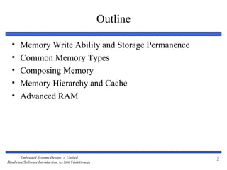 Outline

  •     Memory Write Ability and Storage Permanence
  •     Common Memory Types
  •     Composing Memory
  •     Memory Hierarchy and Cache
  •     Advanced RAM




       Embedded Systems Design: A Unified                           2
Hardware/Software Introduction, (c) 2000 Vahid/Givargis
 