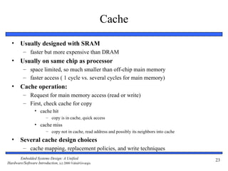 Cache
  •     Usually designed with SRAM
          – faster but more expensive than DRAM
  •     Usually on same chip as processor
          – space limited, so much smaller than off-chip main memory
          – faster access ( 1 cycle vs. several cycles for main memory)
  •     Cache operation:
          – Request for main memory access (read or write)
          – First, check cache for copy
                 • cache hit
                         – copy is in cache, quick access
                 • cache miss
                         – copy not in cache, read address and possibly its neighbors into cache
  •     Several cache design choices
          – cache mapping, replacement policies, and write techniques
       Embedded Systems Design: A Unified                                                          23
Hardware/Software Introduction, (c) 2000 Vahid/Givargis
 