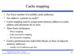 Cache mapping

  • Far fewer number of available cache addresses
  • Are address’ contents in cache?
  • Cache mapping used to assign main memory address to cache
    address and determine hit or miss
  • Three basic techniques:
          – Direct mapping
          – Fully associative mapping
          – Set-associative mapping
  • Caches partitioned into indivisible blocks or lines of adjacent
    memory addresses
          – usually 4 or 8 addresses per line

       Embedded Systems Design: A Unified                             24
Hardware/Software Introduction, (c) 2000 Vahid/Givargis
 