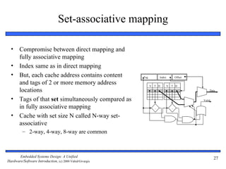 Set-associative mapping

  •     Compromise between direct mapping and
        fully associative mapping
  •     Index same as in direct mapping
  •     But, each cache address contains content          Tag           Index           Offset

        and tags of 2 or more memory address                    V   T D         V   T D
        locations                                                                                    Data


  •     Tags of that set simultaneously compared as                                              Valid

        in fully associative mapping                                =               =

  •     Cache with set size N called N-way set-
        associative
         – 2-way, 4-way, 8-way are common



       Embedded Systems Design: A Unified                                                                27
Hardware/Software Introduction, (c) 2000 Vahid/Givargis
 