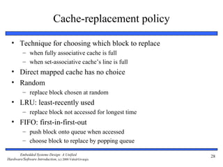 Cache-replacement policy

  • Technique for choosing which block to replace
          – when fully associative cache is full
          – when set-associative cache’s line is full
  • Direct mapped cache has no choice
  • Random
          – replace block chosen at random
  • LRU: least-recently used
          – replace block not accessed for longest time
  • FIFO: first-in-first-out
          – push block onto queue when accessed
          – choose block to replace by popping queue

       Embedded Systems Design: A Unified                 28
Hardware/Software Introduction, (c) 2000 Vahid/Givargis
 