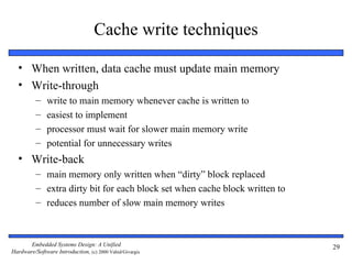 Cache write techniques

  • When written, data cache must update main memory
  • Write-through
          –    write to main memory whenever cache is written to
          –    easiest to implement
          –    processor must wait for slower main memory write
          –    potential for unnecessary writes
  • Write-back
          – main memory only written when “dirty” block replaced
          – extra dirty bit for each block set when cache block written to
          – reduces number of slow main memory writes



       Embedded Systems Design: A Unified                                    29
Hardware/Software Introduction, (c) 2000 Vahid/Givargis
 