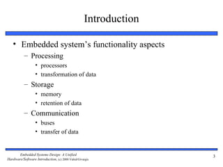 Introduction

   • Embedded system’s functionality aspects
           – Processing
                  • processors
                  • transformation of data
           – Storage
                  • memory
                  • retention of data
           – Communication
                  • buses
                  • transfer of data


       Embedded Systems Design: A Unified                         3
Hardware/Software Introduction, (c) 2000 Vahid/Givargis
 