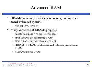 Advanced RAM

      • DRAMs commonly used as main memory in processor
        based embedded systems
              – high capacity, low cost
      • Many variations of DRAMs proposed
              – need to keep pace with processor speeds
              – FPM DRAM: fast page mode DRAM
              – EDO DRAM: extended data out DRAM
              – SDRAM/ESDRAM: synchronous and enhanced synchronous
                DRAM
              – RDRAM: rambus DRAM



       Embedded Systems Design: A Unified                            32
Hardware/Software Introduction, (c) 2000 Vahid/Givargis
 