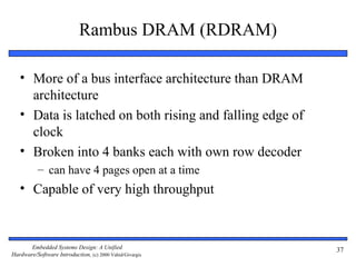 Rambus DRAM (RDRAM)

   • More of a bus interface architecture than DRAM
     architecture
   • Data is latched on both rising and falling edge of
     clock
   • Broken into 4 banks each with own row decoder
           – can have 4 pages open at a time
   • Capable of very high throughput



       Embedded Systems Design: A Unified                 37
Hardware/Software Introduction, (c) 2000 Vahid/Givargis
 