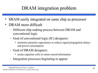 DRAM integration problem

  • SRAM easily integrated on same chip as processor
  • DRAM more difficult
          – Different chip making process between DRAM and
            conventional logic
          – Goal of conventional logic (IC) designers:
                 • minimize parasitic capacitance to reduce signal propagation delays
                   and power consumption
          – Goal of DRAM designers:
                 • create capacitor cells to retain stored information
          – Integration processes beginning to appear

       Embedded Systems Design: A Unified                                               38
Hardware/Software Introduction, (c) 2000 Vahid/Givargis
 