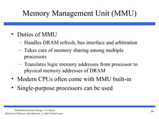Memory Management Unit (MMU)

     • Duties of MMU
             – Handles DRAM refresh, bus interface and arbitration
             – Takes care of memory sharing among multiple
               processors
             – Translates logic memory addresses from processor to
               physical memory addresses of DRAM
     • Modern CPUs often come with MMU built-in
     • Single-purpose processors can be used


       Embedded Systems Design: A Unified                            39
Hardware/Software Introduction, (c) 2000 Vahid/Givargis
 