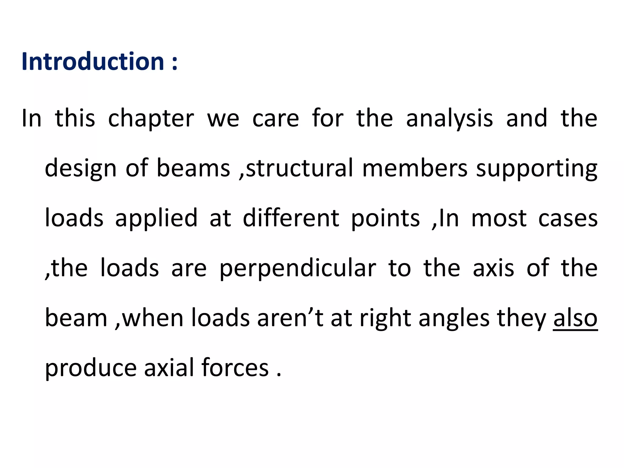 Introduction :In this chapter we care for the analysis and the design of beams ,structural members supporting loads applied at different points ,In most cases ,the loads are perpendicular to the axis of the beam ,when loads aren’t at right angles they also produce axial forces .
