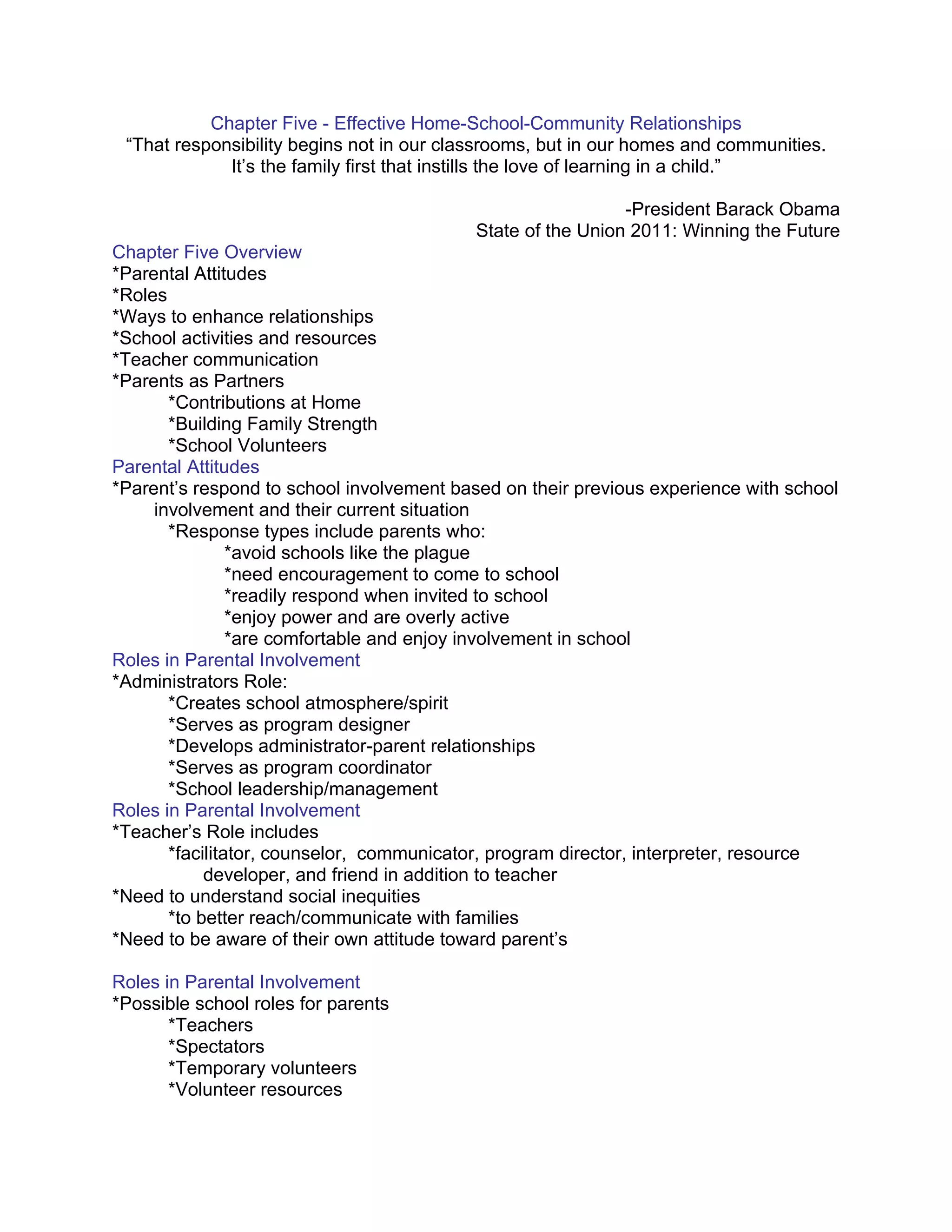 Chapter Five - Effective Home-School-Community Relationships
 “That responsibility begins not in our classrooms, but in our homes and communities.
             It’s the family first that instills the love of learning in a child.”

                                                             -President Barack Obama
                                           State of the Union 2011: Winning the Future
Chapter Five Overview
*Parental Attitudes
*Roles
*Ways to enhance relationships
*School activities and resources
*Teacher communication
*Parents as Partners
       *Contributions at Home
       *Building Family Strength
       *School Volunteers
Parental Attitudes
*Parent’s respond to school involvement based on their previous experience with school
     involvement and their current situation
       *Response types include parents who:
                *avoid schools like the plague
                *need encouragement to come to school
                *readily respond when invited to school
                *enjoy power and are overly active
                *are comfortable and enjoy involvement in school
Roles in Parental Involvement
*Administrators Role:
       *Creates school atmosphere/spirit
       *Serves as program designer
       *Develops administrator-parent relationships
       *Serves as program coordinator
       *School leadership/management
Roles in Parental Involvement
*Teacher’s Role includes
       *facilitator, counselor, communicator, program director, interpreter, resource
            developer, and friend in addition to teacher
*Need to understand social inequities
       *to better reach/communicate with families
*Need to be aware of their own attitude toward parent’s

Roles in Parental Involvement
*Possible school roles for parents
       *Teachers
       *Spectators
       *Temporary volunteers
       *Volunteer resources
 