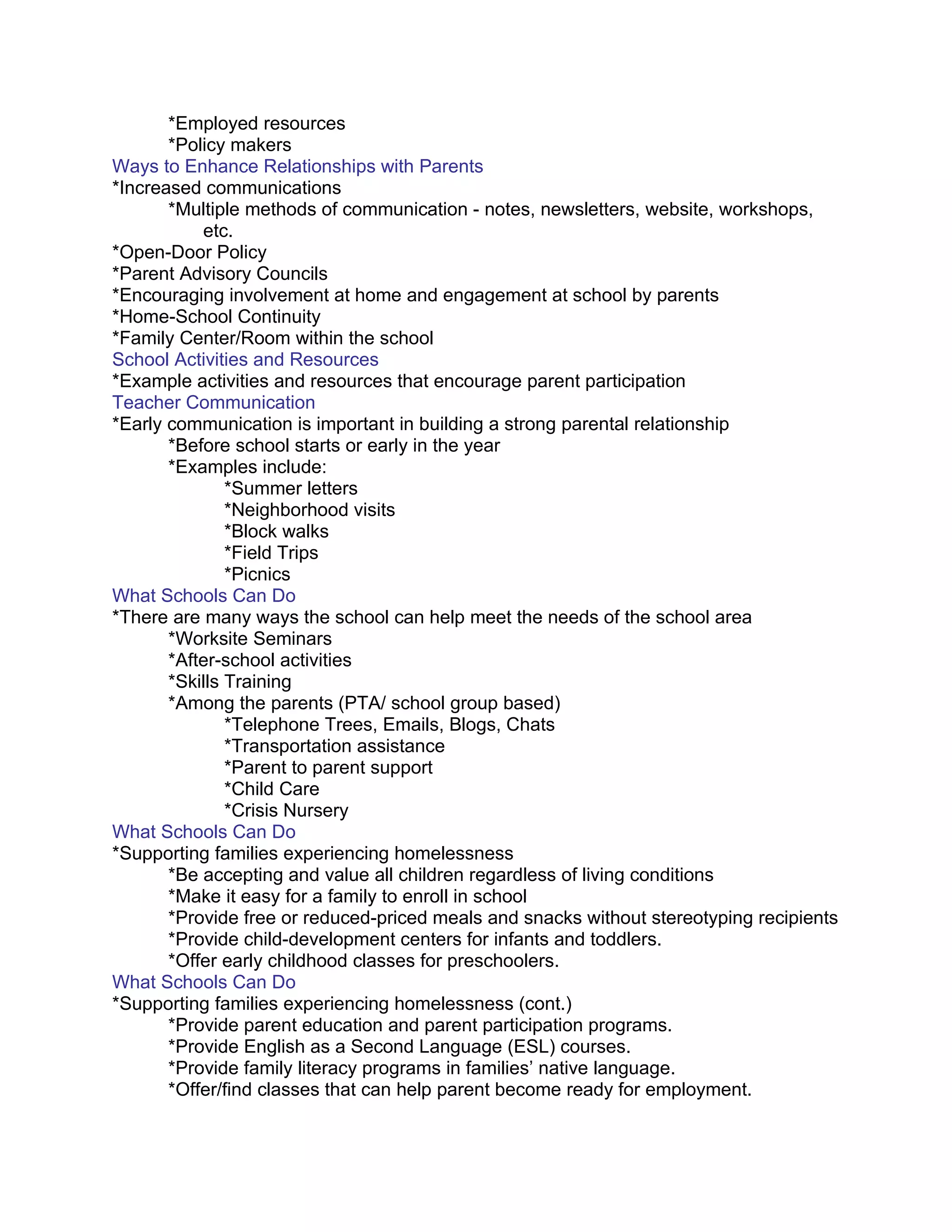 *Employed resources
       *Policy makers
Ways to Enhance Relationships with Parents
*Increased communications
       *Multiple methods of communication - notes, newsletters, website, workshops,
           etc.
*Open-Door Policy
*Parent Advisory Councils
*Encouraging involvement at home and engagement at school by parents
*Home-School Continuity
*Family Center/Room within the school
School Activities and Resources
*Example activities and resources that encourage parent participation
Teacher Communication
*Early communication is important in building a strong parental relationship
       *Before school starts or early in the year
       *Examples include:
               *Summer letters
               *Neighborhood visits
               *Block walks
               *Field Trips
               *Picnics
What Schools Can Do
*There are many ways the school can help meet the needs of the school area
       *Worksite Seminars
       *After-school activities
       *Skills Training
       *Among the parents (PTA/ school group based)
               *Telephone Trees, Emails, Blogs, Chats
               *Transportation assistance
               *Parent to parent support
               *Child Care
               *Crisis Nursery
What Schools Can Do
*Supporting families experiencing homelessness
       *Be accepting and value all children regardless of living conditions
       *Make it easy for a family to enroll in school
       *Provide free or reduced-priced meals and snacks without stereotyping recipients
       *Provide child-development centers for infants and toddlers.
       *Offer early childhood classes for preschoolers.
What Schools Can Do
*Supporting families experiencing homelessness (cont.)
       *Provide parent education and parent participation programs.
       *Provide English as a Second Language (ESL) courses.
       *Provide family literacy programs in families’ native language.
       *Offer/find classes that can help parent become ready for employment.
 