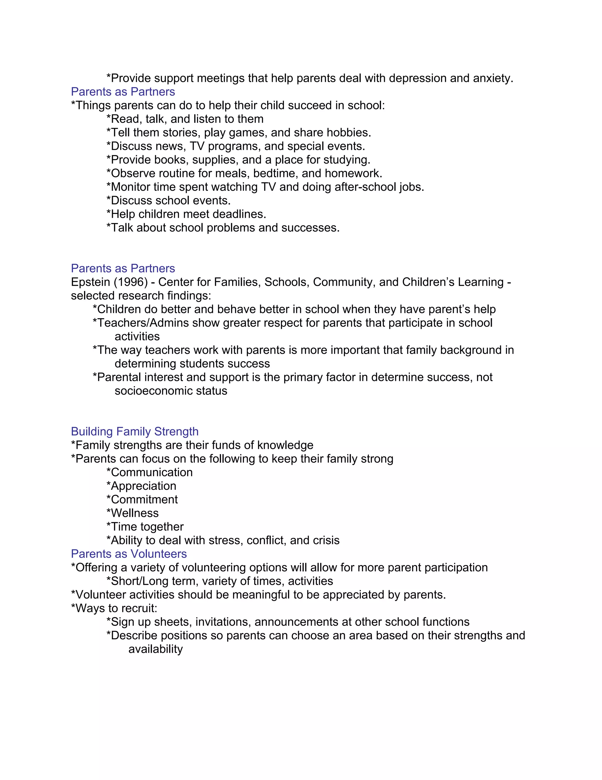 *Provide support meetings that help parents deal with depression and anxiety.
Parents as Partners
*Things parents can do to help their child succeed in school:
      *Read, talk, and listen to them
      *Tell them stories, play games, and share hobbies.
      *Discuss news, TV programs, and special events.
      *Provide books, supplies, and a place for studying.
      *Observe routine for meals, bedtime, and homework.
      *Monitor time spent watching TV and doing after-school jobs.
      *Discuss school events.
      *Help children meet deadlines.
      *Talk about school problems and successes.


Parents as Partners
Epstein (1996) - Center for Families, Schools, Community, and Children’s Learning -
selected research findings:
    *Children do better and behave better in school when they have parent’s help
    *Teachers/Admins show greater respect for parents that participate in school
        activities
    *The way teachers work with parents is more important that family background in
        determining students success
    *Parental interest and support is the primary factor in determine success, not
        socioeconomic status


Building Family Strength
*Family strengths are their funds of knowledge
*Parents can focus on the following to keep their family strong
       *Communication
       *Appreciation
       *Commitment
       *Wellness
       *Time together
       *Ability to deal with stress, conflict, and crisis
Parents as Volunteers
*Offering a variety of volunteering options will allow for more parent participation
       *Short/Long term, variety of times, activities
*Volunteer activities should be meaningful to be appreciated by parents.
*Ways to recruit:
       *Sign up sheets, invitations, announcements at other school functions
       *Describe positions so parents can choose an area based on their strengths and
           availability
 