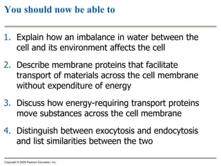 Explain how an imbalance in water between the cell and its environment affects the cell Describe membrane proteins that facilitate transport of materials across the cell membrane without expenditure of energy Discuss how energy-requiring transport proteins move substances across the cell membrane Distinguish between exocytosis and endocytosis and list similarities between the two You should now be able to Copyright © 2009 Pearson Education, Inc. 