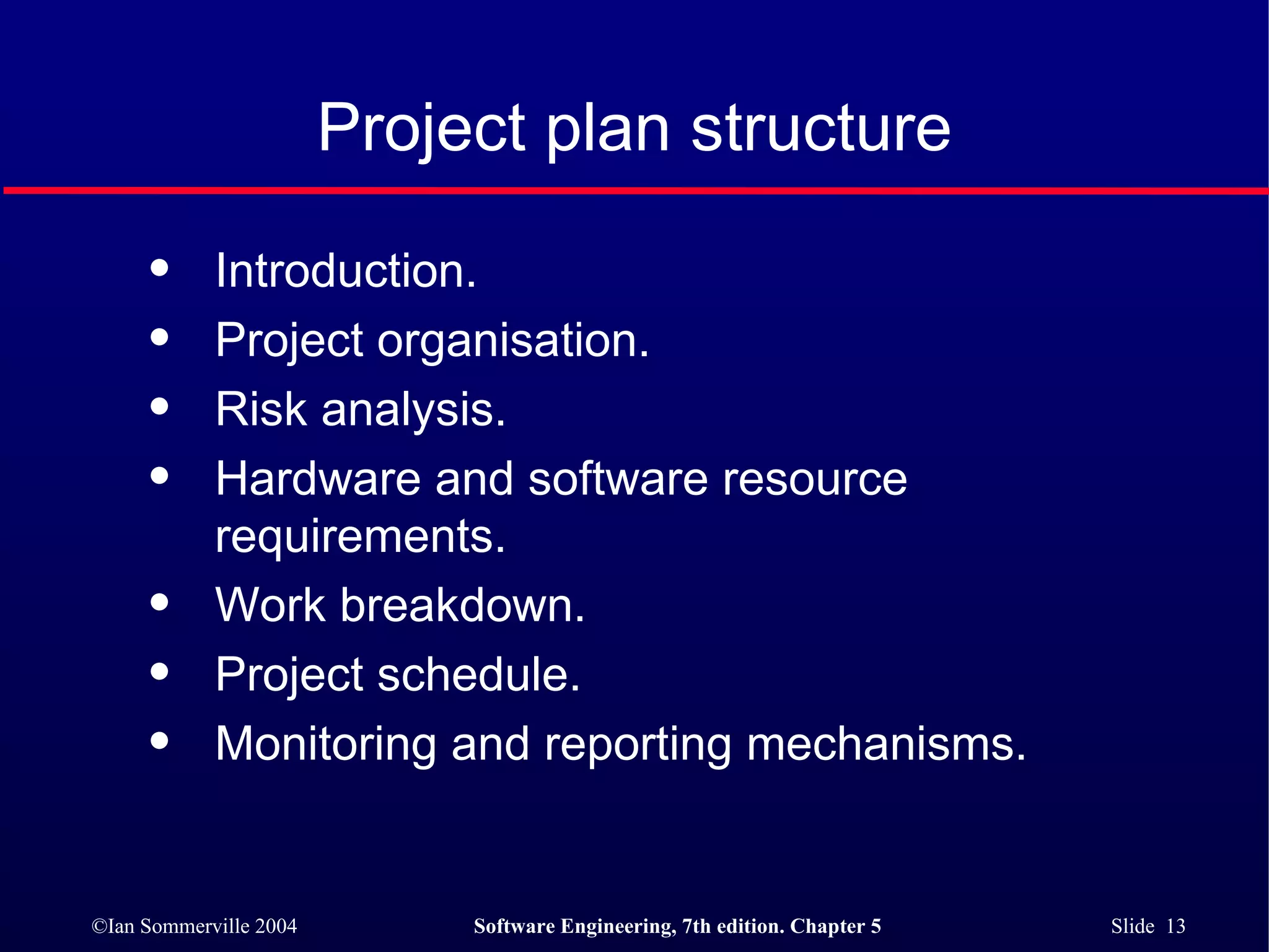 Project plan structure Introduction. Project organisation. Risk analysis. Hardware and software resource requirements. Work breakdown. Project schedule. Monitoring and reporting mechanisms. 