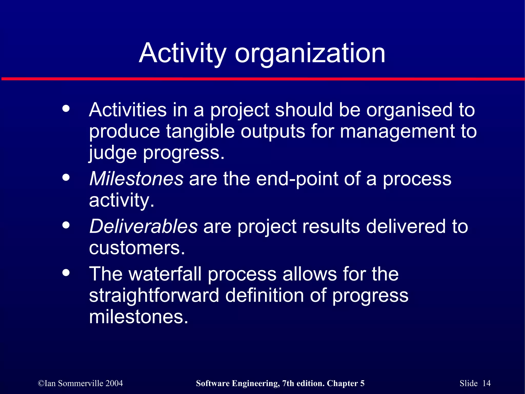 Activity organization Activities in a project should be organised to produce tangible outputs for management to judge progress. Milestones  are the end-point of a process activity. Deliverables  are project results delivered to customers. The waterfall process allows for the straightforward definition of progress milestones. 