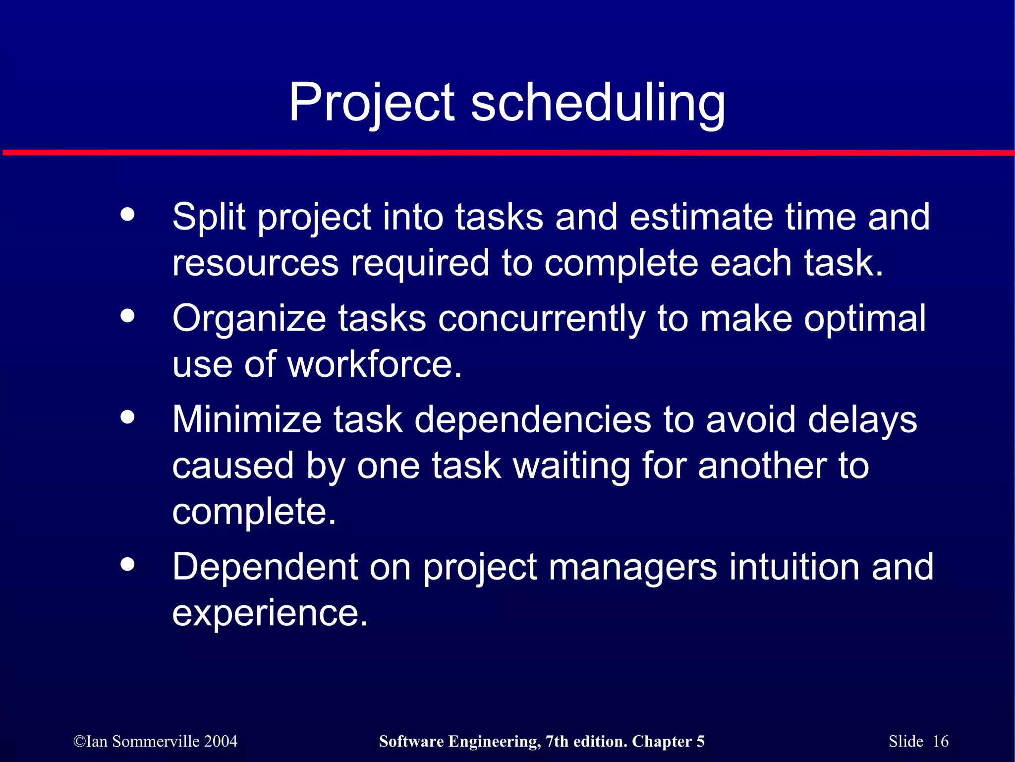 Project scheduling Split project into tasks and estimate time and resources required to complete each task. Organize tasks concurrently to make optimal  use of workforce. Minimize task dependencies to avoid delays  caused by one task waiting for another to complete. Dependent on project managers intuition and experience. 