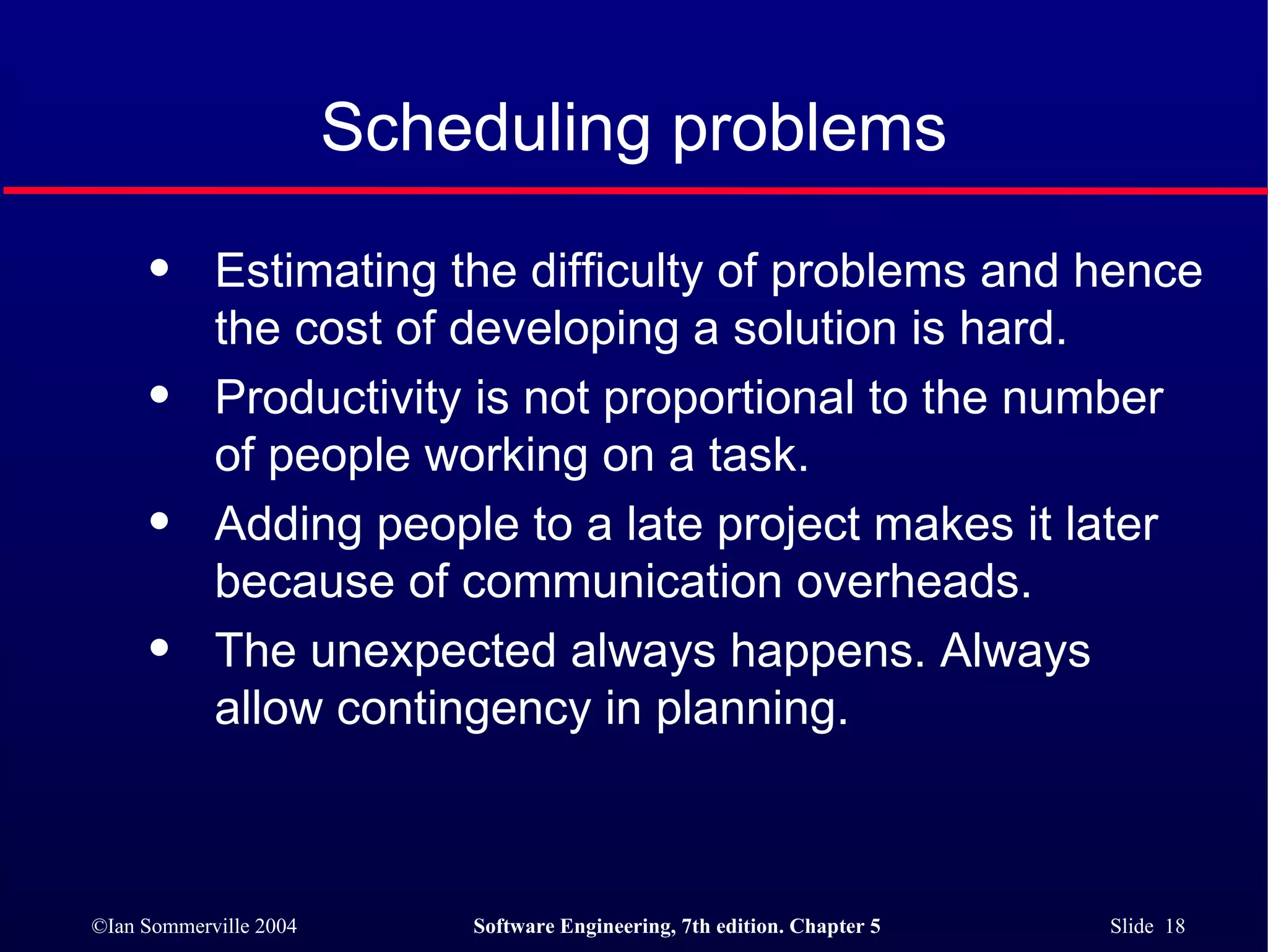 Scheduling problems Estimating the difficulty of problems and hence the cost of developing a solution is hard. Productivity is not proportional to the number of people working on a task. Adding people to a late project makes it later because of communication overheads. The unexpected always happens. Always allow contingency in planning. 