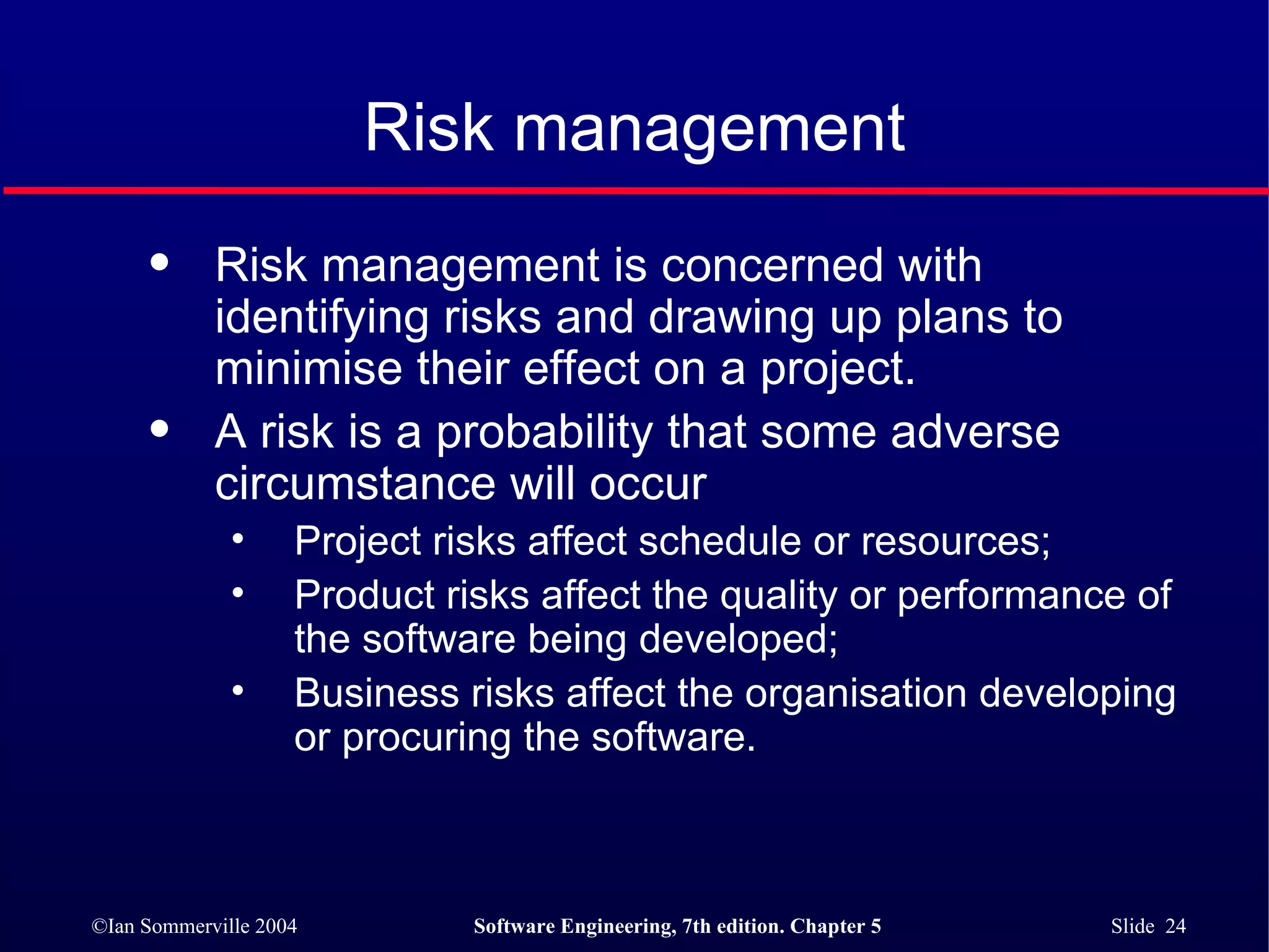 Risk management Risk management is concerned with identifying risks and drawing up plans to minimise their effect on a project. A risk is a probability that some adverse circumstance will occur  Project risks affect schedule or resources; Product risks affect the quality or performance of the software being developed; Business risks affect the organisation developing or procuring the software. 