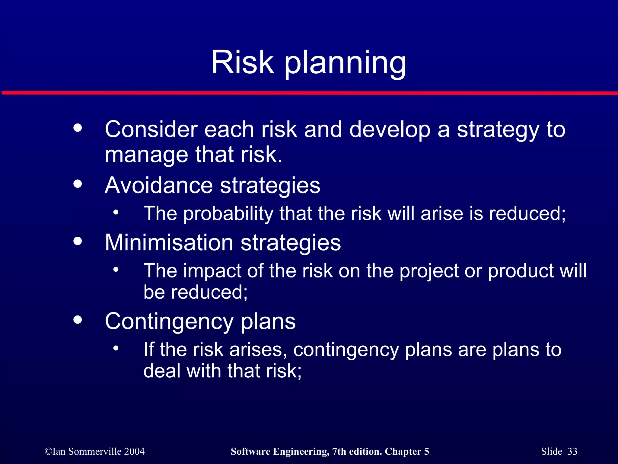 Risk planning Consider each risk and develop a strategy to manage that risk. Avoidance strategies The probability that the risk will arise is reduced; Minimisation strategies The impact of the risk on the project or product will be reduced; Contingency plans If the risk arises, contingency plans are plans to deal with that risk; 