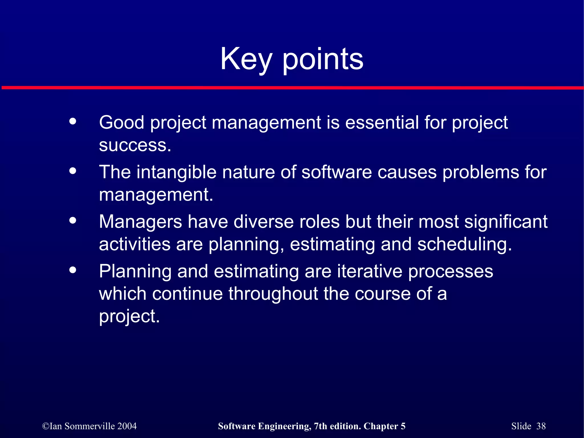 Key points Good project management is essential for project success. The intangible nature of software causes problems for management. Managers have diverse roles but their most significant activities are planning, estimating and scheduling. Planning and estimating are iterative processes  which continue throughout the course of a  project. 