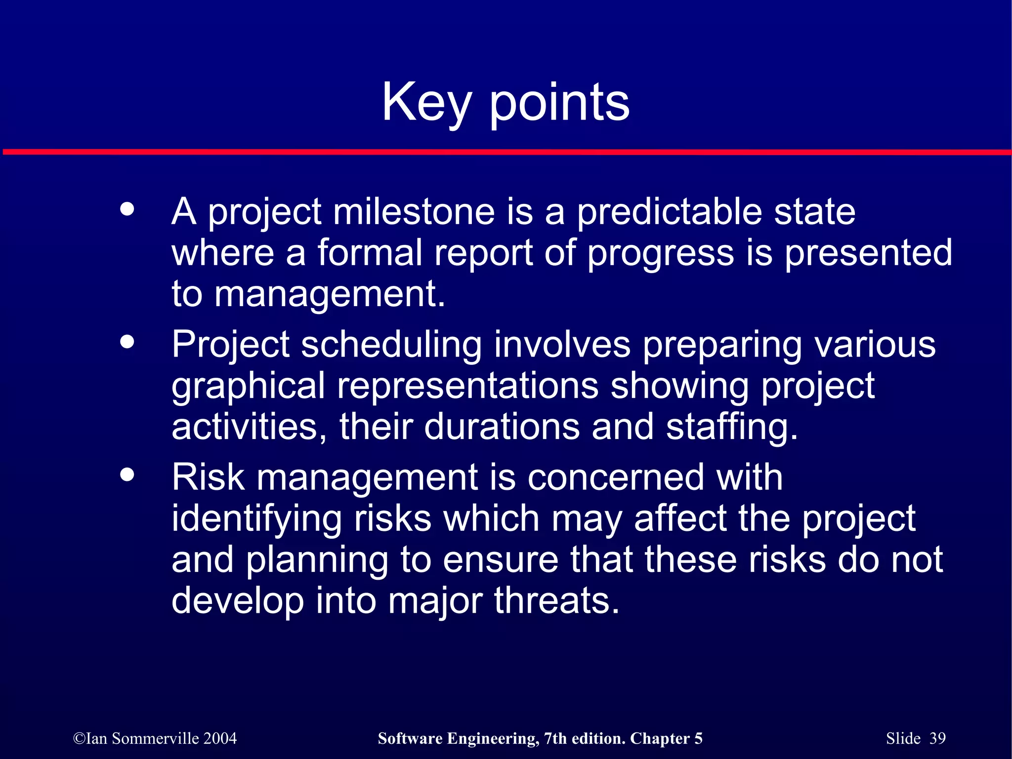 A project milestone is a predictable state where a formal report of progress is presented to management.  Project scheduling involves preparing various graphical representations showing project activities, their durations and staffing.  Risk management is concerned with identifying risks which may affect the project and planning to ensure that these risks do not develop into major threats. Key points 