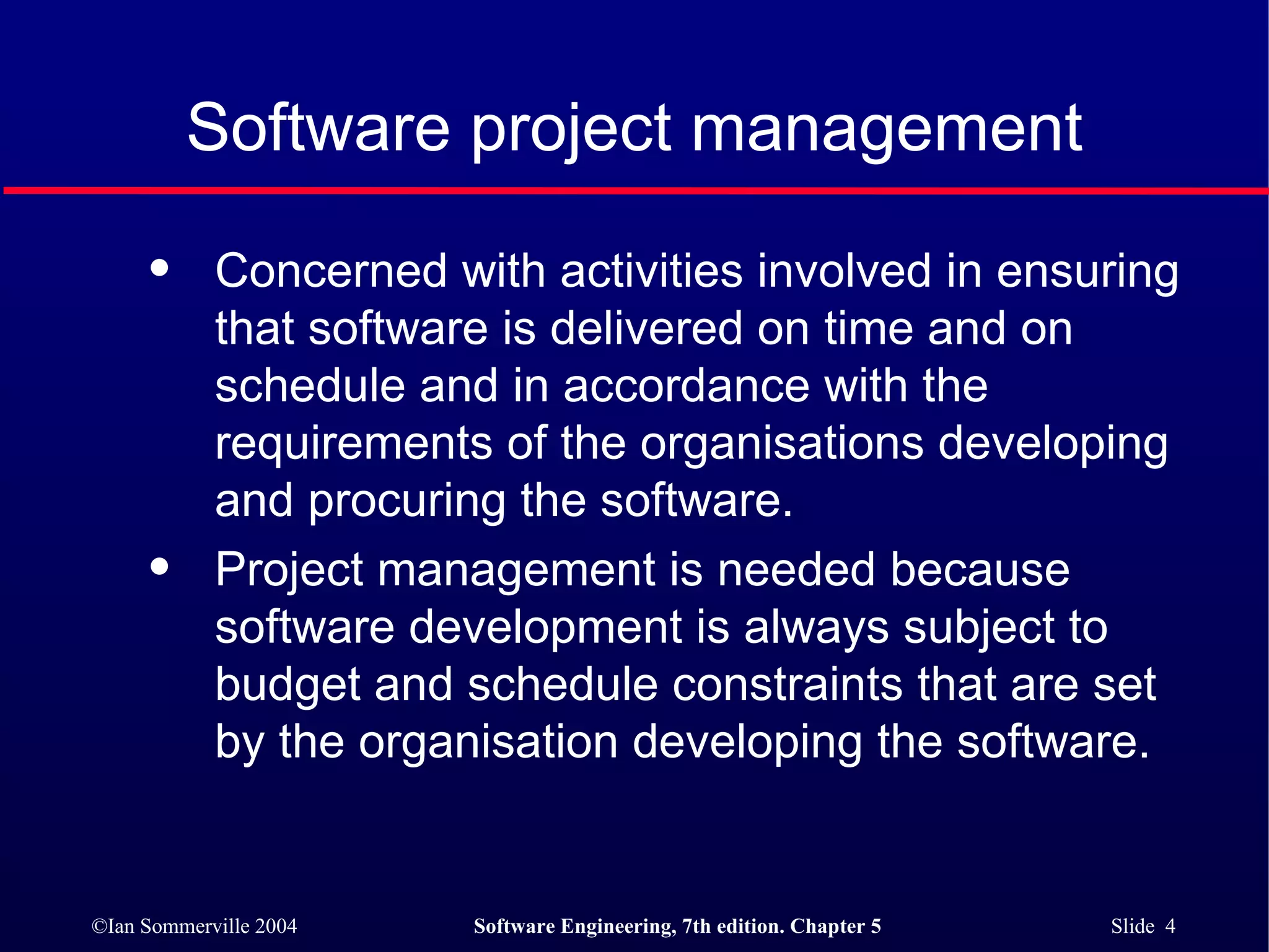 Concerned with activities involved in ensuring  that software is delivered on time and on  schedule and in accordance with the  requirements of the organisations developing  and procuring the software. Project management is needed because software development is always subject to budget and schedule constraints that are set by the organisation developing the software. Software project management 