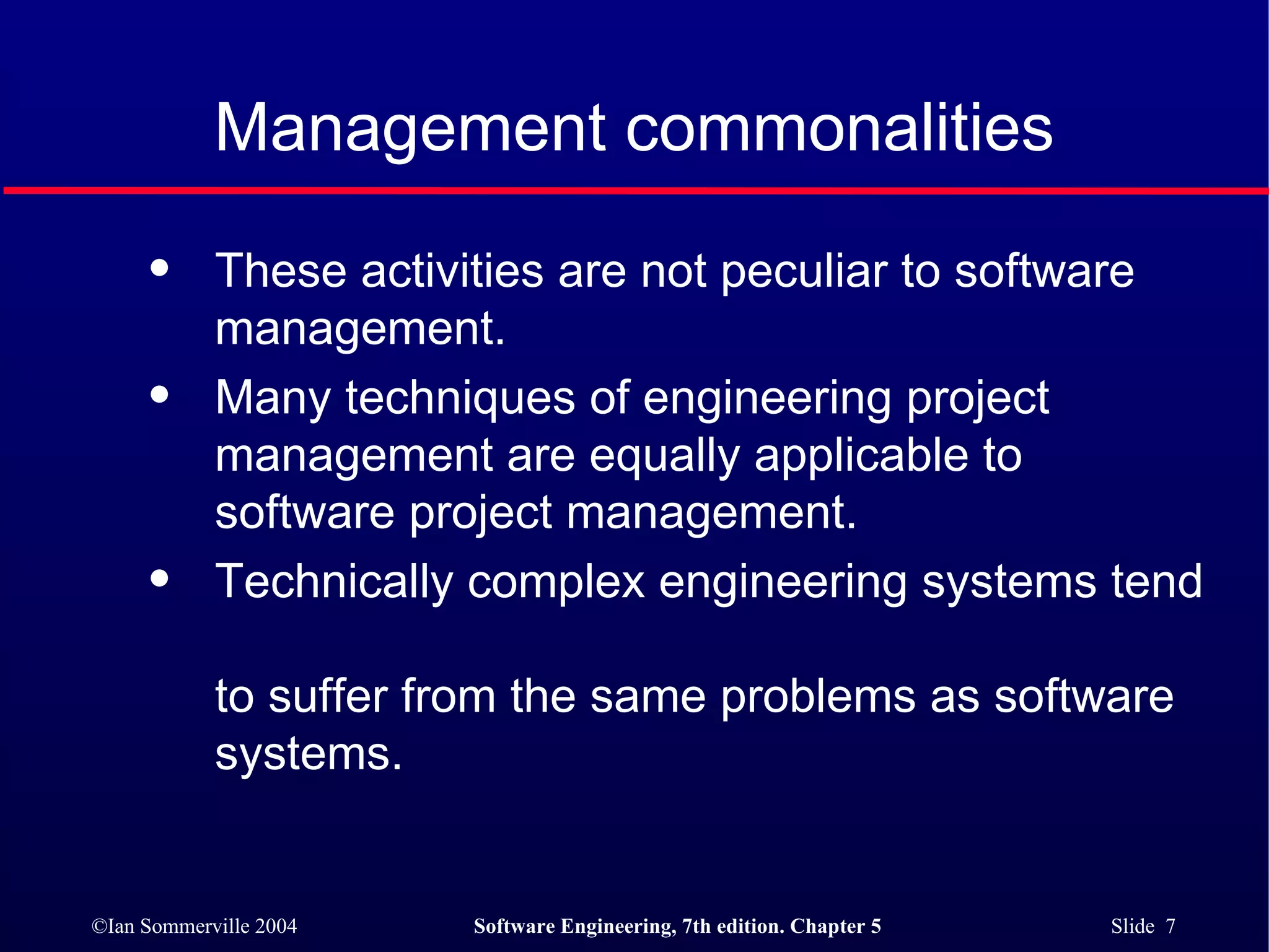 These activities are not peculiar to software  management. Many techniques of engineering project  management are equally applicable to software project management. Technically complex engineering systems tend  to suffer from the same problems as software  systems. Management commonalities 