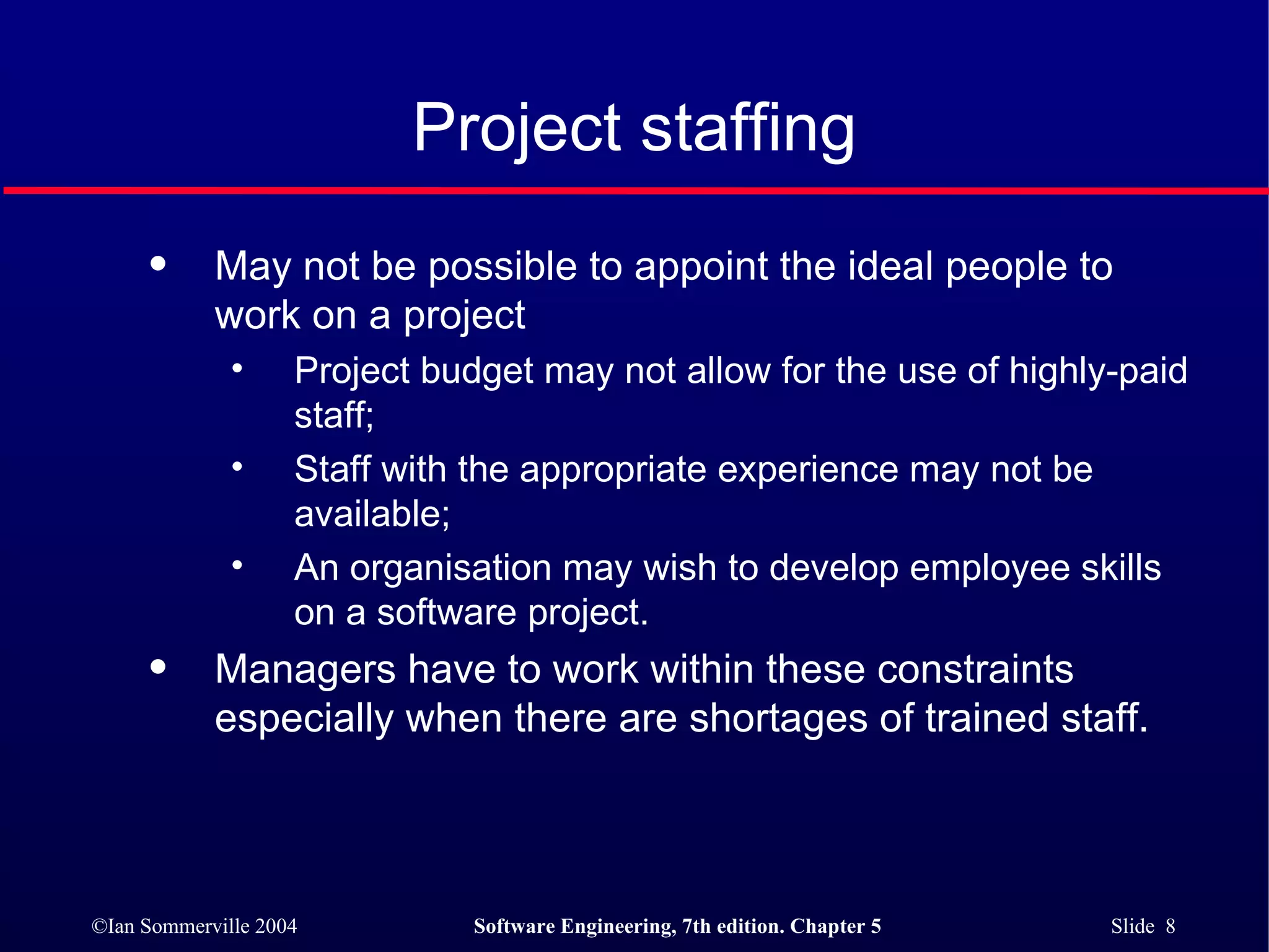 Project staffing May not be possible to appoint the ideal people to work on a project Project budget may not allow for the use of highly-paid staff; Staff with the appropriate experience may not be available; An organisation may wish to develop employee skills on a software project. Managers have to work within these constraints especially when there are shortages of trained staff. 