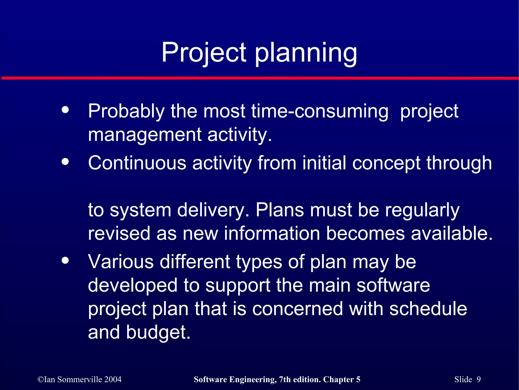 Project planning Probably the most time-consuming  project management activity. Continuous activity from initial concept through  to system delivery. Plans must be regularly revised as new information becomes available. Various different types of plan may be developed to support the main software project plan that is concerned with schedule and budget.  