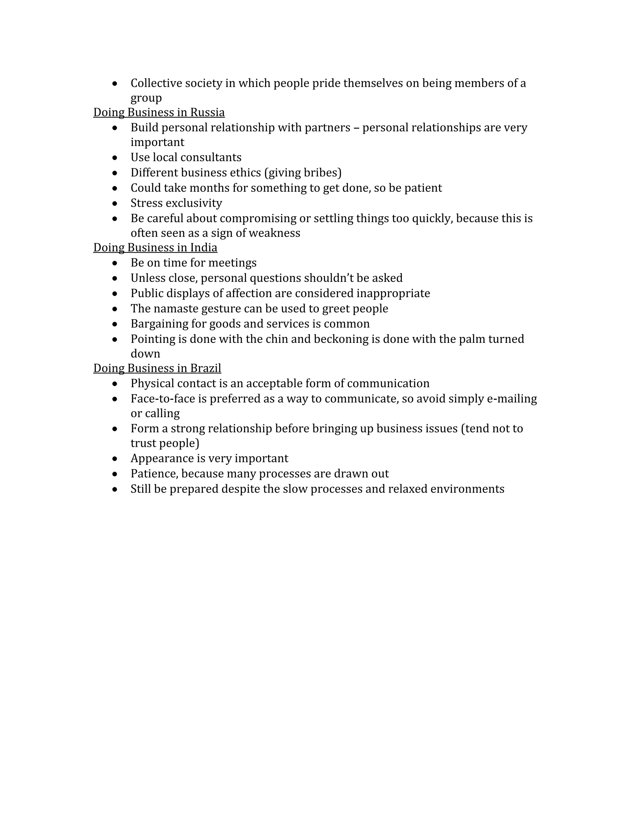 Collective society in which people pride themselves on being members of a
      group
Doing Business in Russia
      Build personal relationship with partners – personal relationships are very
      important
      Use local consultants
      Different business ethics (giving bribes)
      Could take months for something to get done, so be patient
      Stress exclusivity
      Be careful about compromising or settling things too quickly, because this is
      often seen as a sign of weakness
Doing Business in India
      Be on time for meetings
      Unless close, personal questions shouldn’t be asked
      Public displays of affection are considered inappropriate
      The namaste gesture can be used to greet people
      Bargaining for goods and services is common
      Pointing is done with the chin and beckoning is done with the palm turned
      down
Doing Business in Brazil
      Physical contact is an acceptable form of communication
      Face-to-face is preferred as a way to communicate, so avoid simply e-mailing
      or calling
      Form a strong relationship before bringing up business issues (tend not to
      trust people)
      Appearance is very important
      Patience, because many processes are drawn out
      Still be prepared despite the slow processes and relaxed environments
 