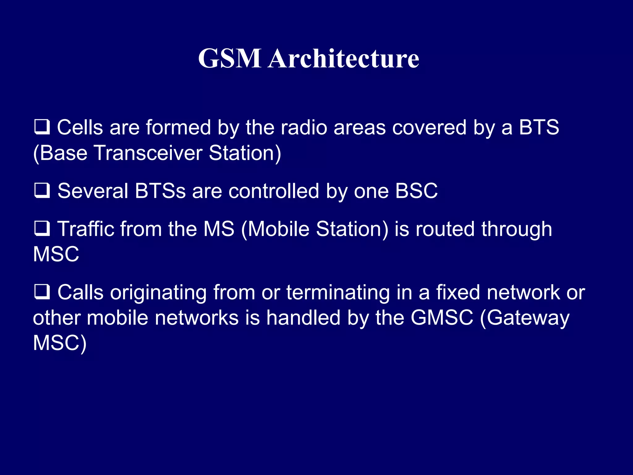 GSM Architecture

 Cells are formed by the radio areas covered by a BTS
(Base Transceiver Station)
 Several BTSs are controlled by one BSC
 Traffic from the MS (Mobile Station) is routed through
MSC
 Calls originating from or terminating in a fixed network or
other mobile networks is handled by the GMSC (Gateway
MSC)
 