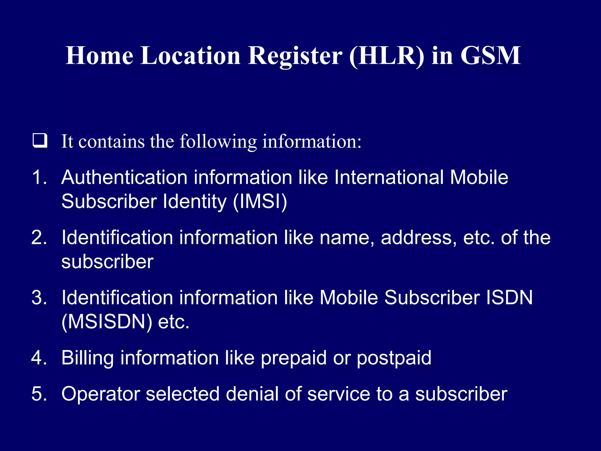 Home Location Register (HLR) in GSM


 It contains the following information:
1. Authentication information like International Mobile
   Subscriber Identity (IMSI)
2. Identification information like name, address, etc. of the
   subscriber
3. Identification information like Mobile Subscriber ISDN
   (MSISDN) etc.
4. Billing information like prepaid or postpaid
5. Operator selected denial of service to a subscriber
 