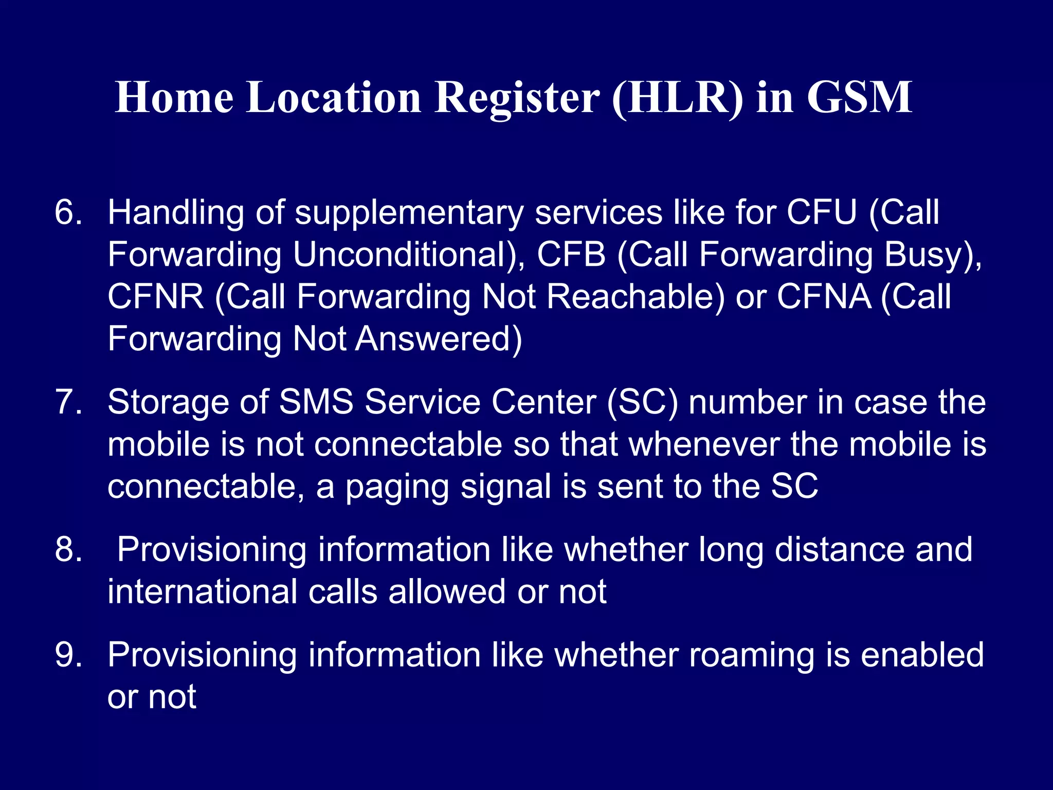 Home Location Register (HLR) in GSM

6. Handling of supplementary services like for CFU (Call
   Forwarding Unconditional), CFB (Call Forwarding Busy),
   CFNR (Call Forwarding Not Reachable) or CFNA (Call
   Forwarding Not Answered)
7. Storage of SMS Service Center (SC) number in case the
   mobile is not connectable so that whenever the mobile is
   connectable, a paging signal is sent to the SC
8. Provisioning information like whether long distance and
   international calls allowed or not
9. Provisioning information like whether roaming is enabled
   or not
 