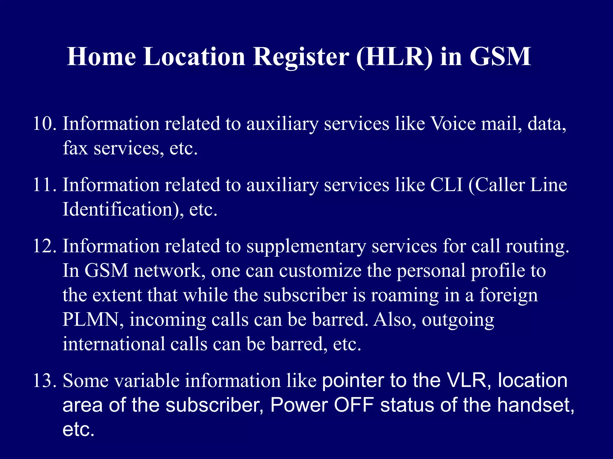 Home Location Register (HLR) in GSM

10. Information related to auxiliary services like Voice mail, data,
    fax services, etc.
11. Information related to auxiliary services like CLI (Caller Line
    Identification), etc.
12. Information related to supplementary services for call routing.
    In GSM network, one can customize the personal profile to
    the extent that while the subscriber is roaming in a foreign
    PLMN, incoming calls can be barred. Also, outgoing
    international calls can be barred, etc.
13. Some variable information like pointer to the VLR, location
    area of the subscriber, Power OFF status of the handset,
    etc.
 