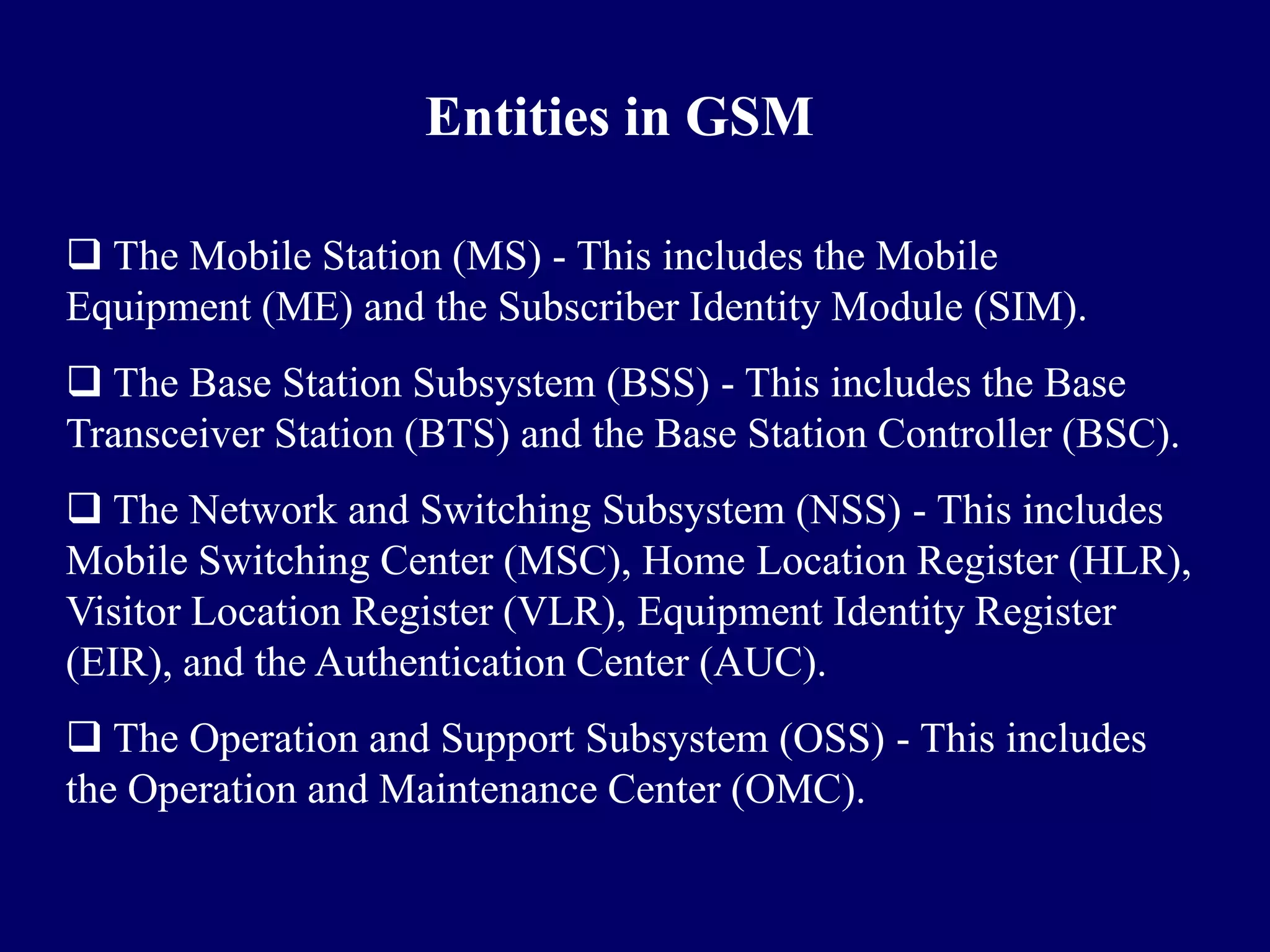 Entities in GSM

 The Mobile Station (MS) - This includes the Mobile
Equipment (ME) and the Subscriber Identity Module (SIM).
 The Base Station Subsystem (BSS) - This includes the Base
Transceiver Station (BTS) and the Base Station Controller (BSC).
 The Network and Switching Subsystem (NSS) - This includes
Mobile Switching Center (MSC), Home Location Register (HLR),
Visitor Location Register (VLR), Equipment Identity Register
(EIR), and the Authentication Center (AUC).
 The Operation and Support Subsystem (OSS) - This includes
the Operation and Maintenance Center (OMC).
 