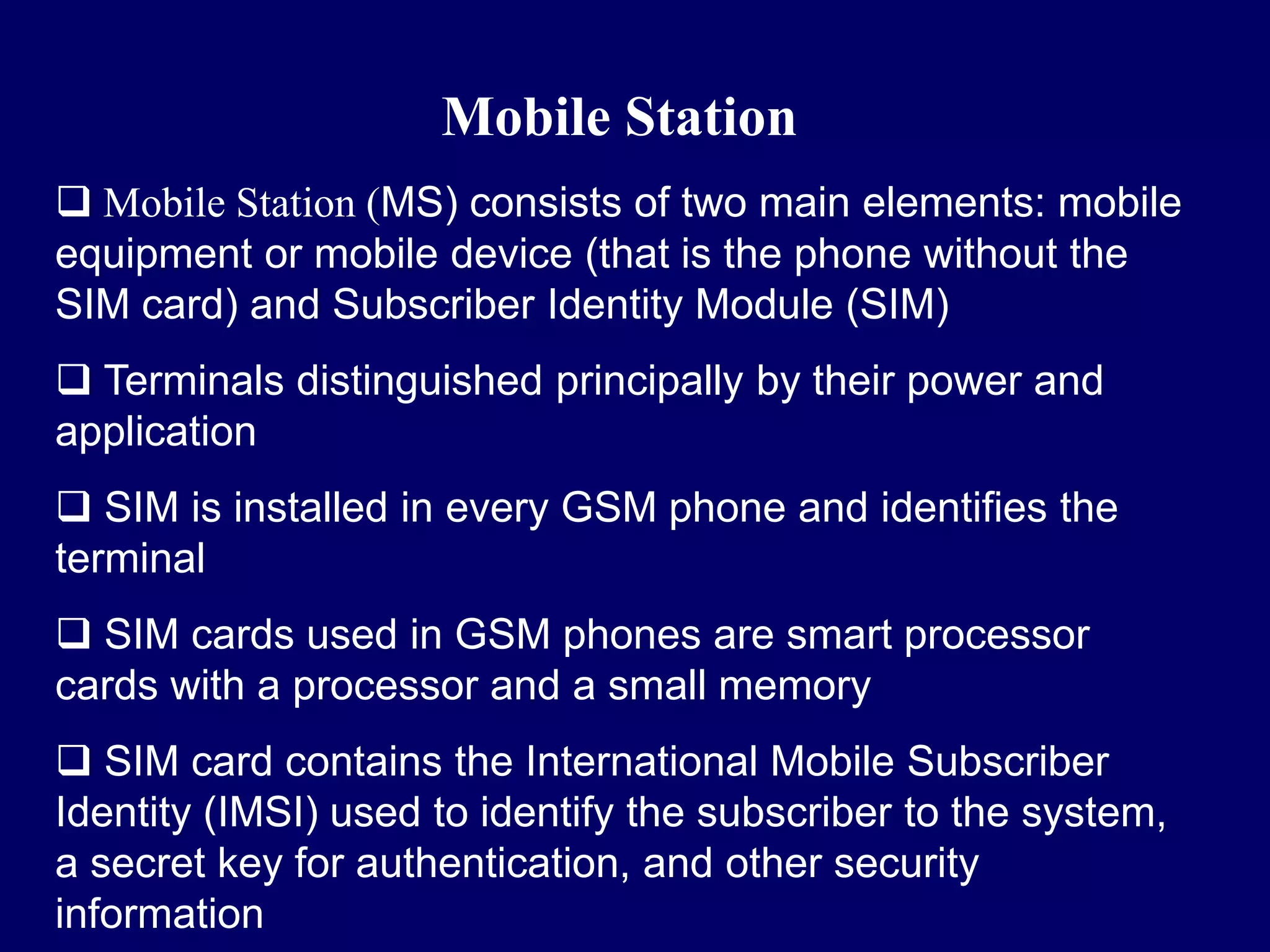 Mobile Station
 Mobile Station (MS) consists of two main elements: mobile
equipment or mobile device (that is the phone without the
SIM card) and Subscriber Identity Module (SIM)
 Terminals distinguished principally by their power and
application
 SIM is installed in every GSM phone and identifies the
terminal
 SIM cards used in GSM phones are smart processor
cards with a processor and a small memory
 SIM card contains the International Mobile Subscriber
Identity (IMSI) used to identify the subscriber to the system,
a secret key for authentication, and other security
information
 