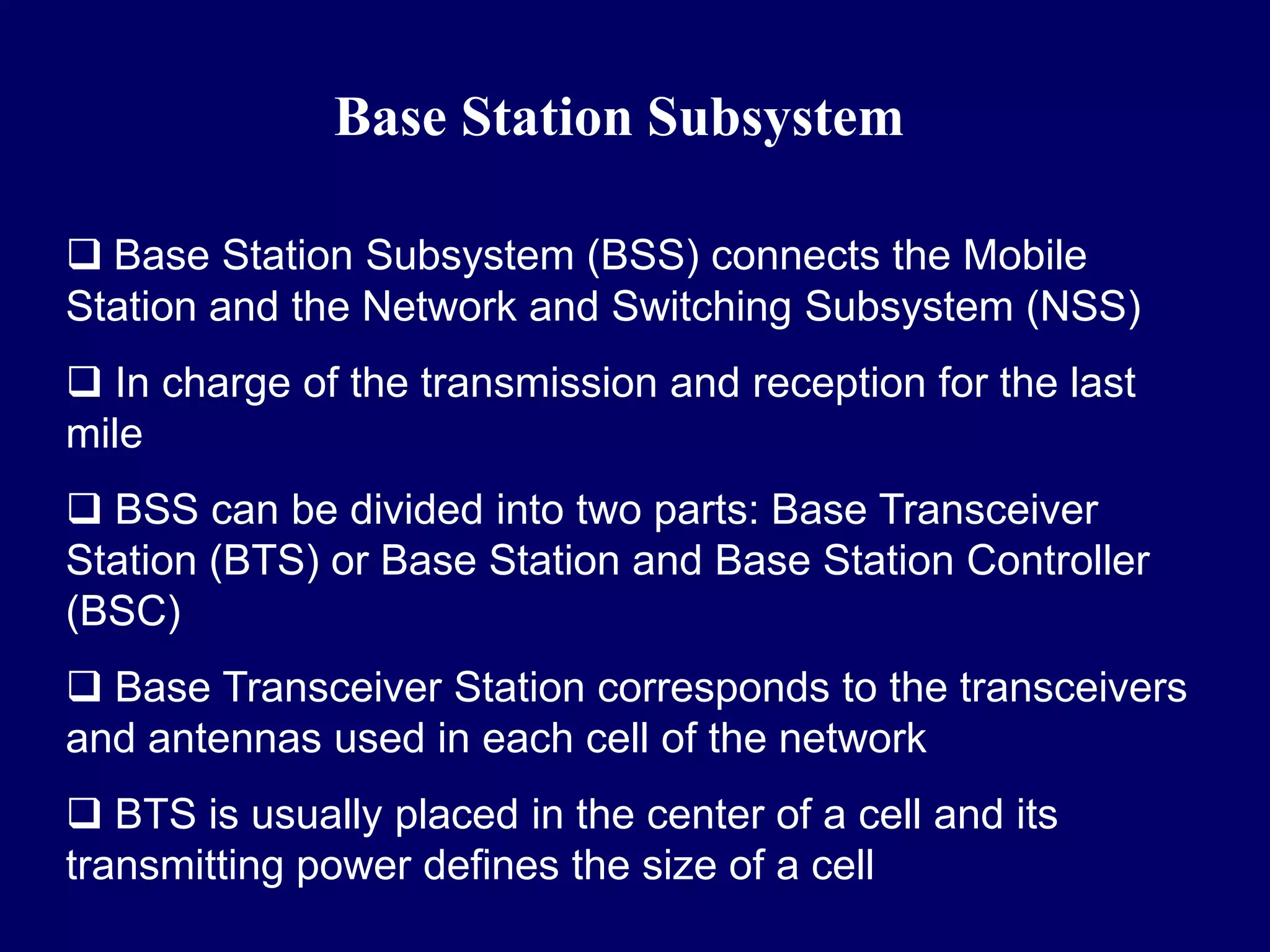 Base Station Subsystem

 Base Station Subsystem (BSS) connects the Mobile
Station and the Network and Switching Subsystem (NSS)
 In charge of the transmission and reception for the last
mile
 BSS can be divided into two parts: Base Transceiver
Station (BTS) or Base Station and Base Station Controller
(BSC)
 Base Transceiver Station corresponds to the transceivers
and antennas used in each cell of the network
 BTS is usually placed in the center of a cell and its
transmitting power defines the size of a cell
 