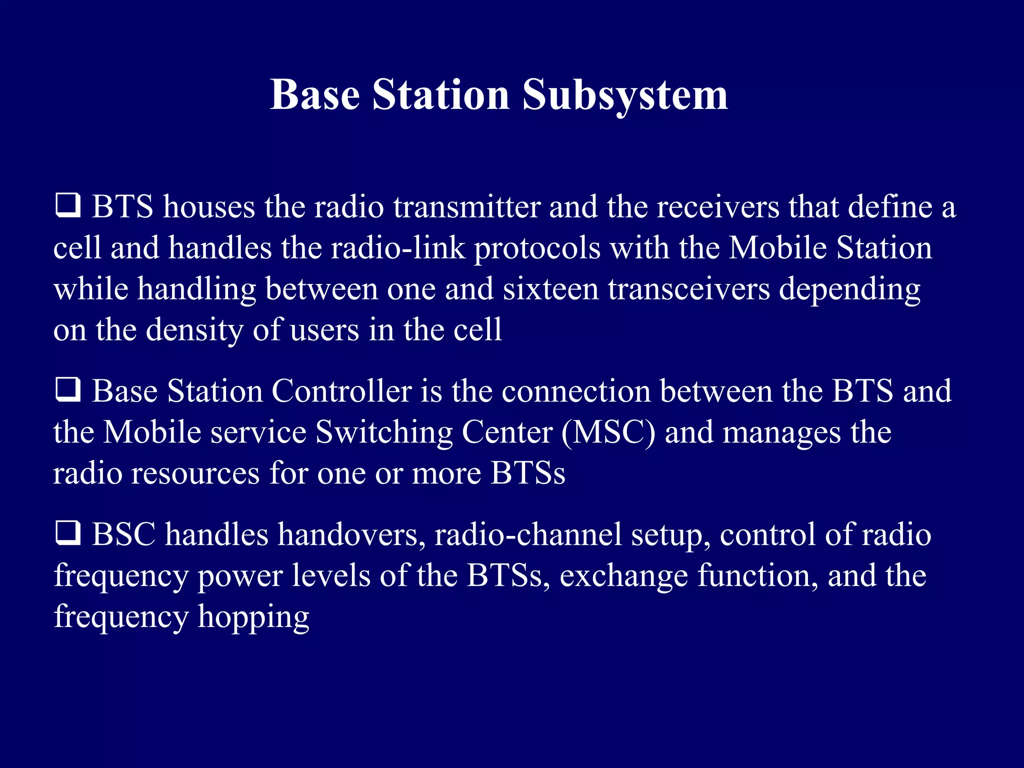 Base Station Subsystem

 BTS houses the radio transmitter and the receivers that define a
cell and handles the radio-link protocols with the Mobile Station
while handling between one and sixteen transceivers depending
on the density of users in the cell
 Base Station Controller is the connection between the BTS and
the Mobile service Switching Center (MSC) and manages the
radio resources for one or more BTSs
 BSC handles handovers, radio-channel setup, control of radio
frequency power levels of the BTSs, exchange function, and the
frequency hopping
 