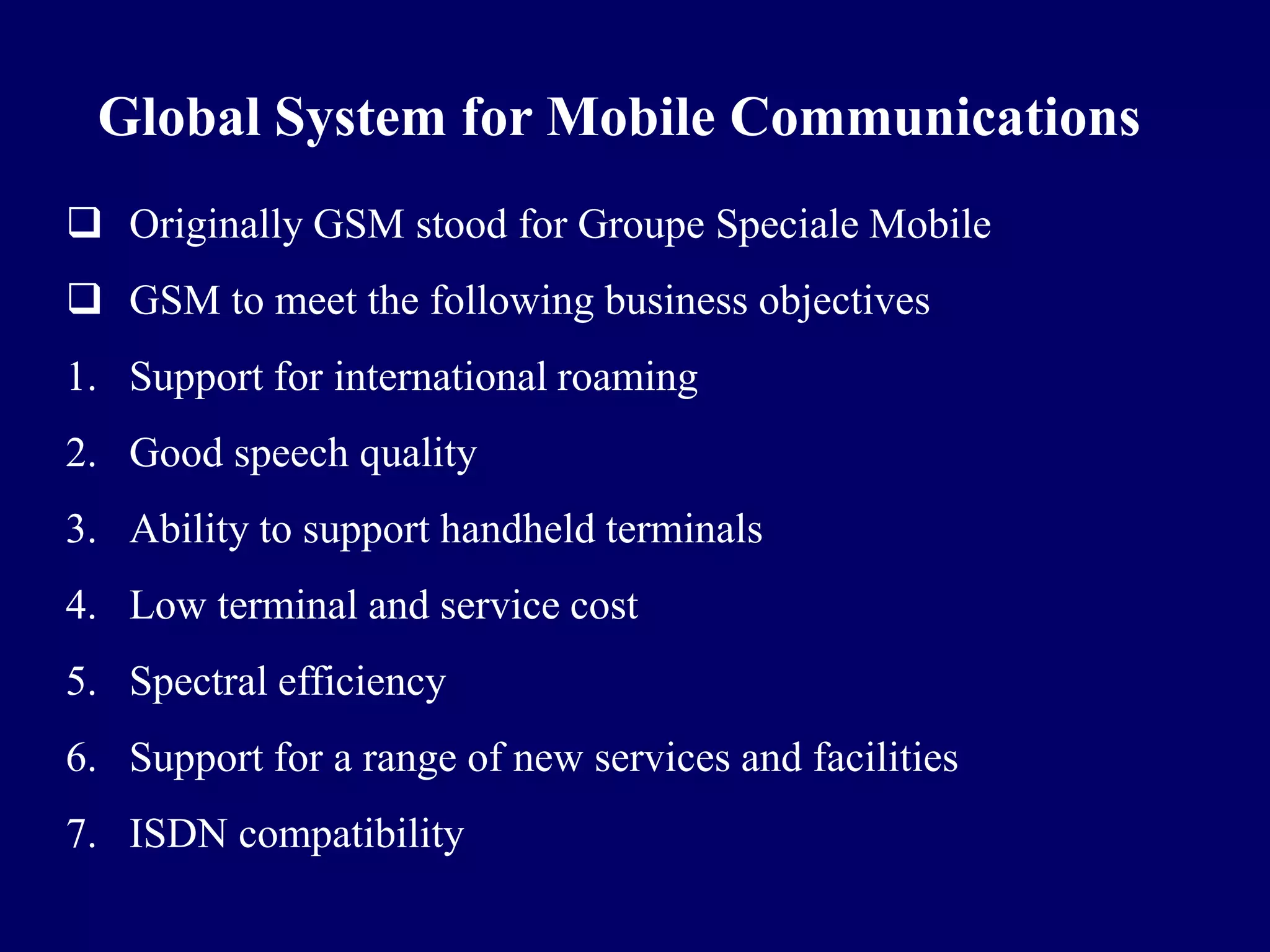 Global System for Mobile Communications
 Originally GSM stood for Groupe Speciale Mobile
 GSM to meet the following business objectives
1. Support for international roaming
2. Good speech quality
3. Ability to support handheld terminals
4. Low terminal and service cost
5. Spectral efficiency
6. Support for a range of new services and facilities
7. ISDN compatibility
 