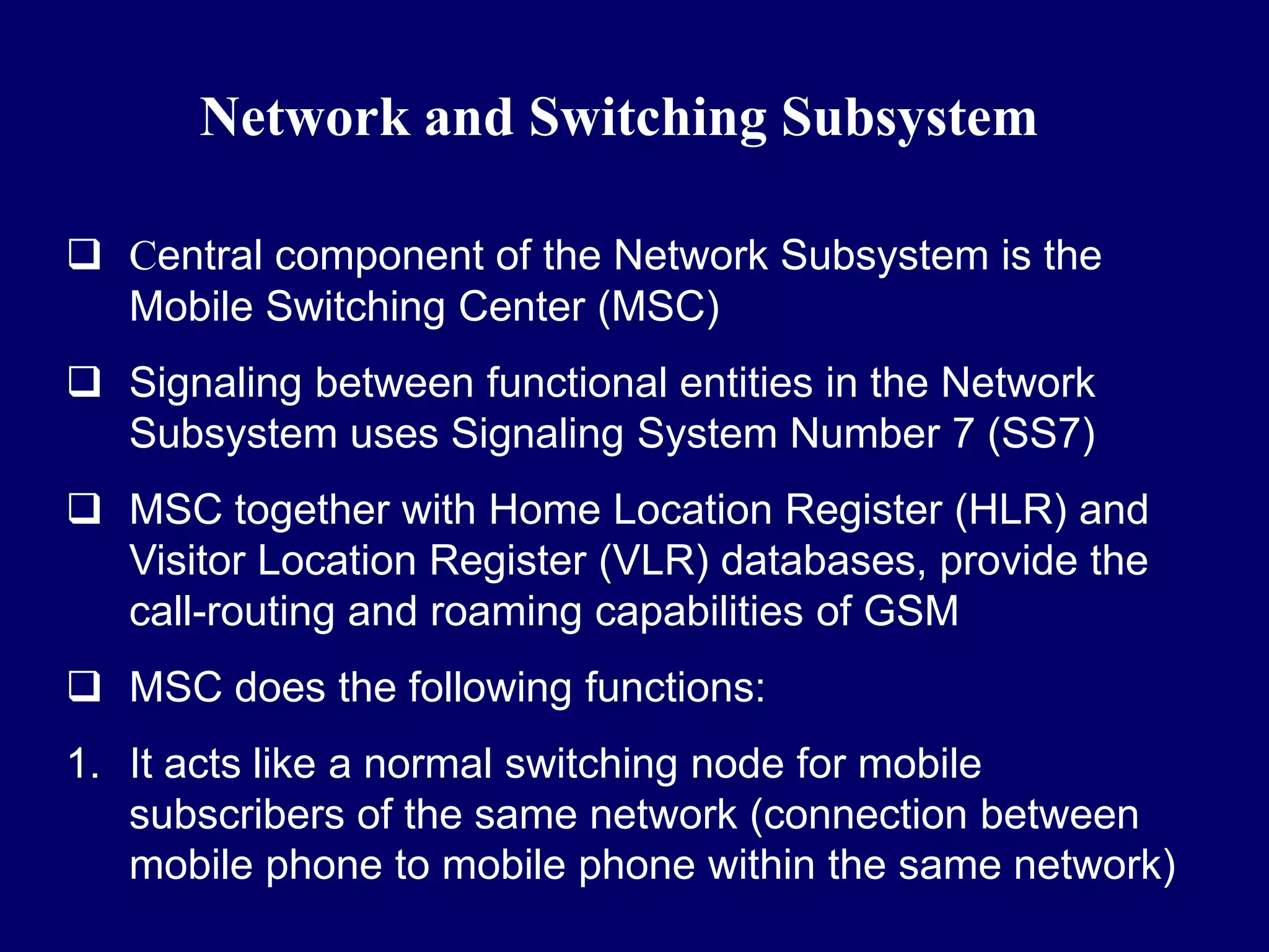 Network and Switching Subsystem

 Central component of the Network Subsystem is the
  Mobile Switching Center (MSC)
 Signaling between functional entities in the Network
  Subsystem uses Signaling System Number 7 (SS7)
 MSC together with Home Location Register (HLR) and
  Visitor Location Register (VLR) databases, provide the
  call-routing and roaming capabilities of GSM
 MSC does the following functions:
1. It acts like a normal switching node for mobile
   subscribers of the same network (connection between
   mobile phone to mobile phone within the same network)
 